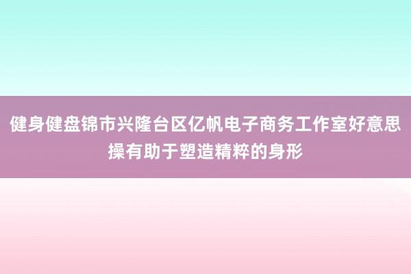 健身健盘锦市兴隆台区亿帆电子商务工作室好意思操有助于塑造精粹的身形
